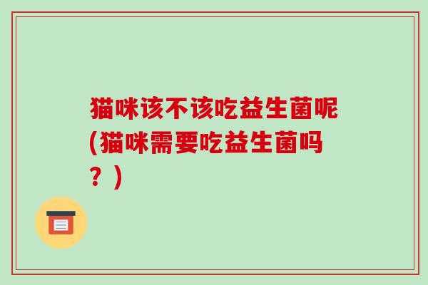 猫咪该不该吃益生菌呢(猫咪需要吃益生菌吗?) 猫咪该不该吃益生菌呢(猫咪需要吃益生菌吗?)