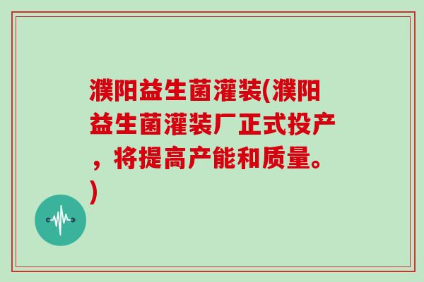 濮阳益生菌灌装(濮阳益生菌灌装厂正式投产，将提高产能和质量。)
