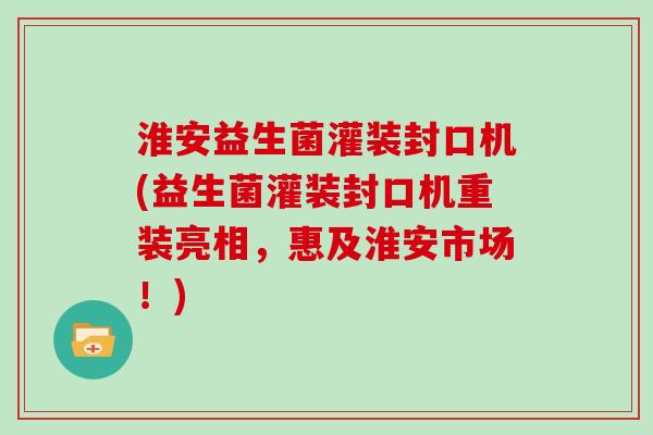 淮安益生菌灌装封口机(益生菌灌装封口机重装亮相，惠及淮安市场！)