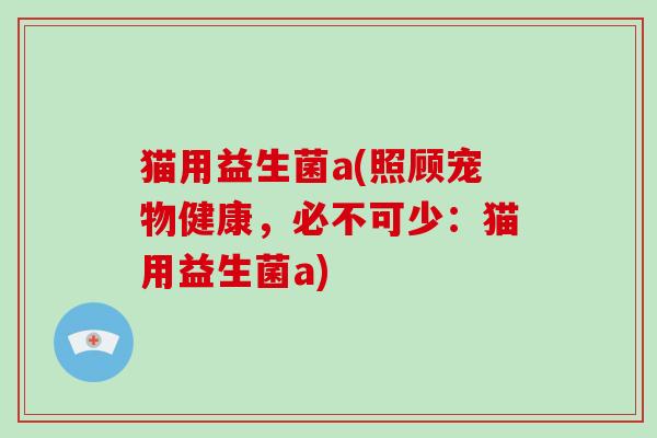 猫用益生菌a(照顾宠物健康，必不可少：猫用益生菌a)