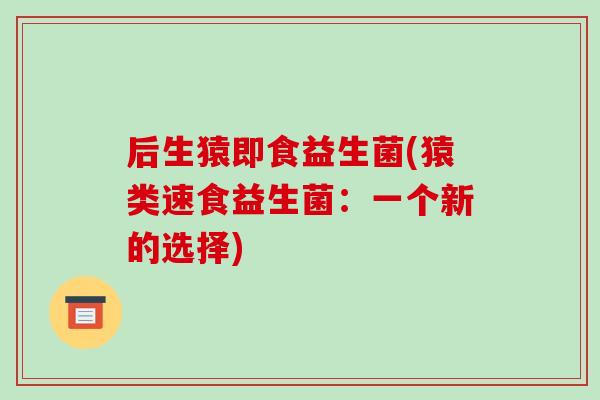 后生猿即食益生菌(猿类速食益生菌:一个新的选择) 后生猿即食益生菌(猿类速食益生菌:一个新的选择)