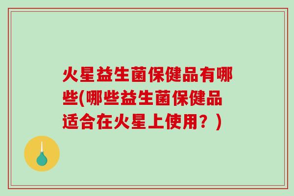 火星益生菌保健品有哪些(哪些益生菌保健品适合在火星上使用？)
