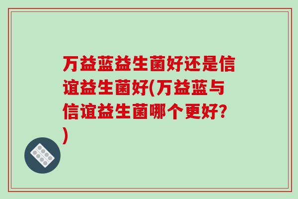 万益蓝益生菌好还是信谊益生菌好(万益蓝与信谊益生菌哪个更好？)