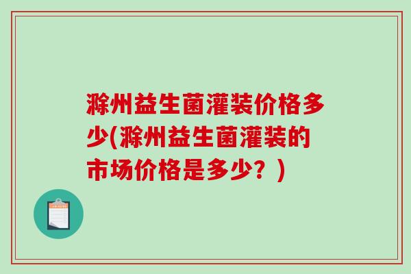 滁州益生菌灌装价格多少(滁州益生菌灌装的市场价格是多少？)