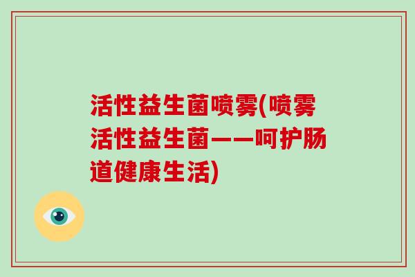 活性益生菌喷雾(喷雾活性益生菌——呵护肠道健康生活) 活性益生菌喷雾(喷雾活性益生菌——呵护肠道健康生活)