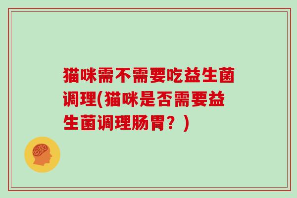 猫咪需不需要吃益生菌调理(猫咪是否需要益生菌调理肠胃？)