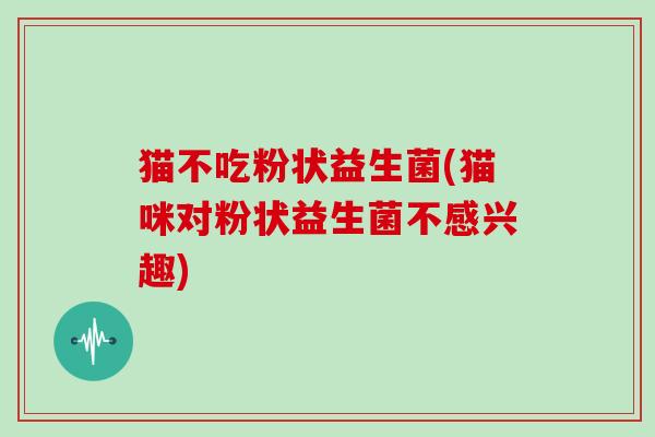 猫不吃粉状益生菌(猫咪对粉状益生菌不感兴趣)