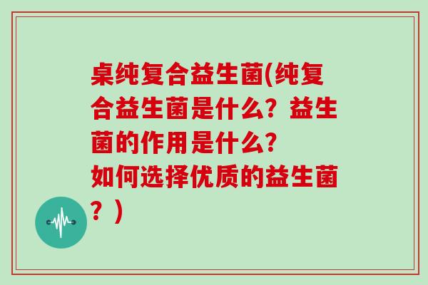 桌纯复合益生菌(纯复合益生菌是什么？益生菌的作用是什么？  如何选择优质的益生菌？)