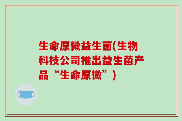生命原微益生菌(生物科技公司推出益生菌产品“生命原微”) 生命原微益生菌(生物科技公司推出益生菌产品“生命原微”)