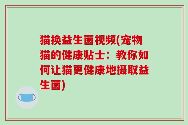 猫换益生菌视频(宠物猫的健康贴士：教你如何让猫更健康地摄取益生菌)