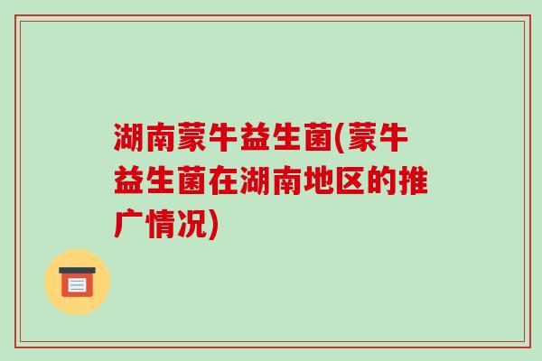 湖南蒙牛益生菌(蒙牛益生菌在湖南地区的推广情况)