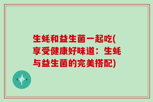 生蚝和益生菌一起吃(享受健康好味道：生蚝与益生菌的完美搭配)