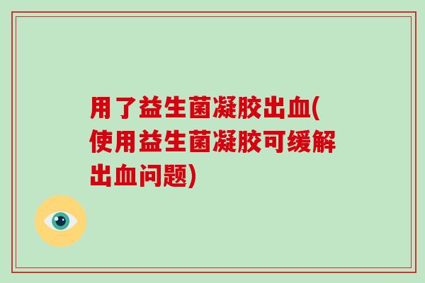用了益生菌凝胶出(使用益生菌凝胶可缓解出问题) 用了益生菌凝胶出(使用益生菌凝胶可缓解出问题)
