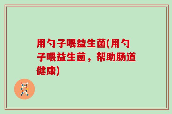 用勺子喂益生菌(用勺子喂益生菌，帮助肠道健康)
