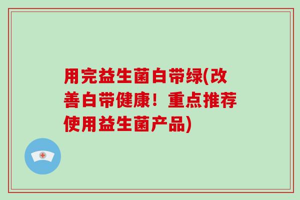 用完益生菌白带绿(改善白带健康!重点推荐使用益生菌产品) 用完益生菌白带绿(改善白带健康!重点推荐使用益生菌产品)