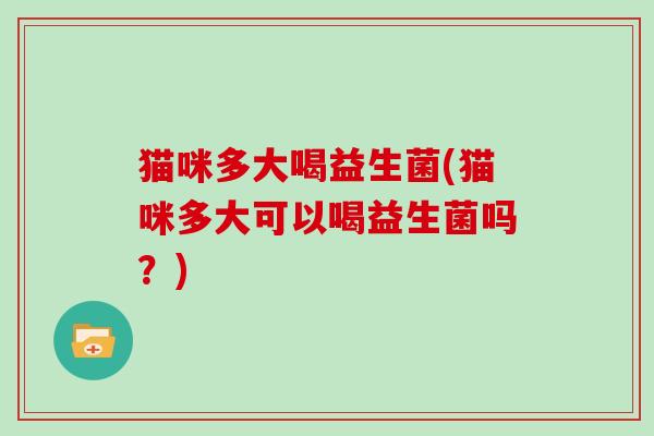 猫咪多大喝益生菌(猫咪多大可以喝益生菌吗?) 猫咪多大喝益生菌(猫咪多大可以喝益生菌吗?)
