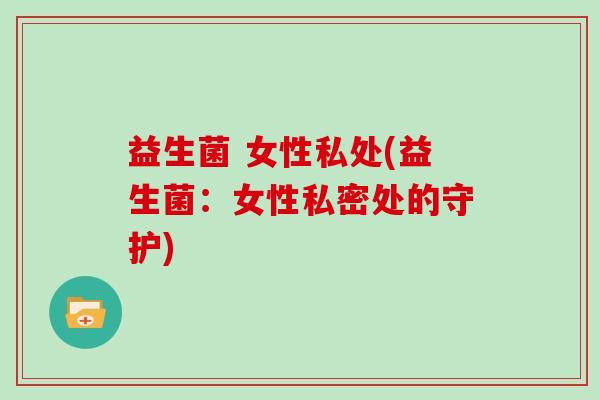 益生菌 女性私处(益生菌：女性私密处的守护)