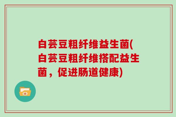 白芸豆粗纤维益生菌(白芸豆粗纤维搭配益生菌,促进肠道健康) 白芸豆粗纤维益生菌(白芸豆粗纤维搭配益生菌,促进肠道健康)