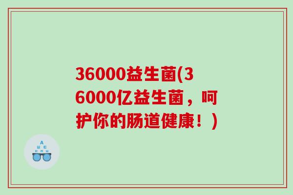 36000益生菌(36000亿益生菌，呵护你的肠道健康！)
