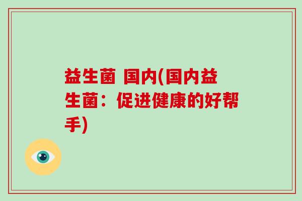 益生菌 国内(国内益生菌:促进健康的好帮手) 益生菌 国内(国内益生菌:促进健康的好帮手)