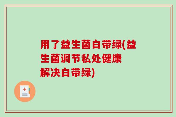 用了益生菌白带绿(益生菌调节私处健康  解决白带绿)
