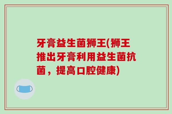 牙膏益生菌狮王(狮王推出牙膏利用益生菌,提高口腔健康) 牙膏益生菌狮王(狮王推出牙膏利用益生菌,提高口腔健康)