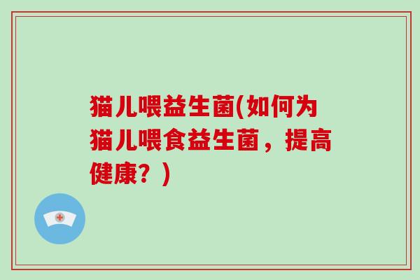 猫儿喂益生菌(如何为猫儿喂食益生菌,提高健康?) 猫儿喂益生菌(如何为猫儿喂食益生菌,提高健康?)