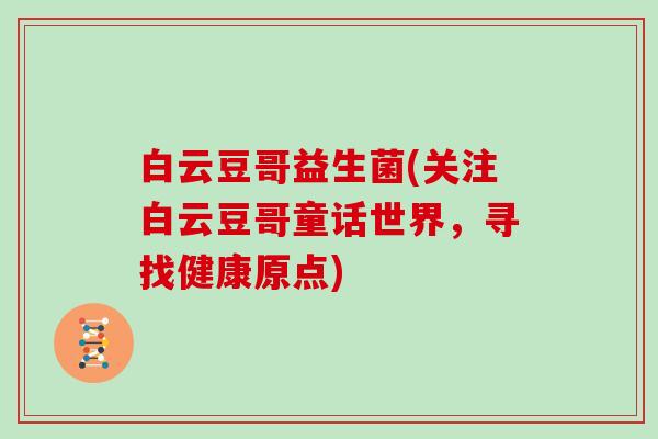 白云豆哥益生菌(关注白云豆哥童话世界,寻找健康原点) 白云豆哥益生菌(关注白云豆哥童话世界,寻找健康原点)
