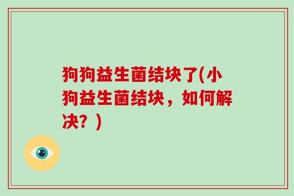 狗狗益生菌结块了(小狗益生菌结块，如何解决？)