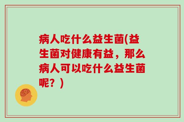 病人吃什么益生菌(益生菌对健康有益，那么病人可以吃什么益生菌呢？)