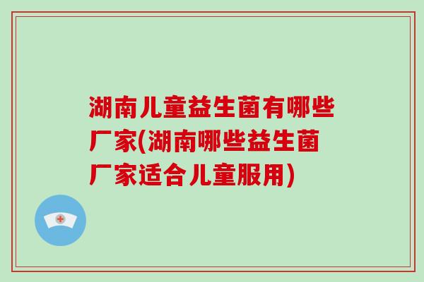 湖南儿童益生菌有哪些厂家(湖南哪些益生菌厂家适合儿童服用)