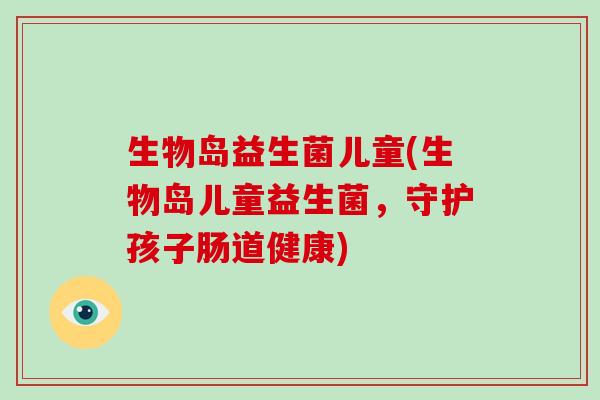 生物岛益生菌儿童(生物岛儿童益生菌,守护孩子肠道健康) 生物岛益生菌儿童(生物岛儿童益生菌,守护孩子肠道健康)