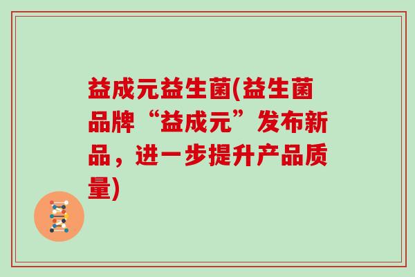 益成元益生菌(益生菌品牌“益成元”发布新品，进一步提升产品质量)