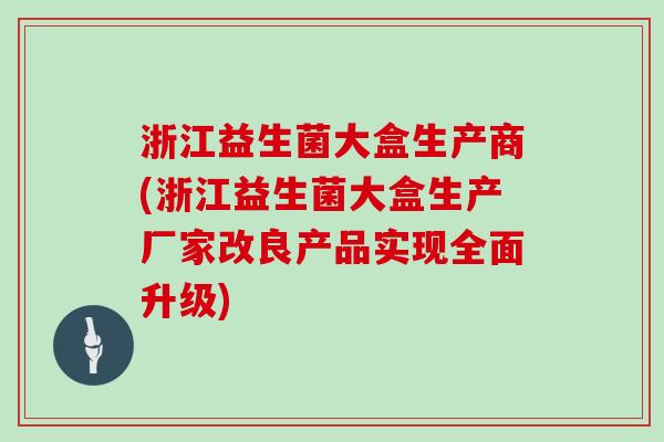 浙江益生菌大盒生产商(浙江益生菌大盒生产厂家改良产品实现全面升级)