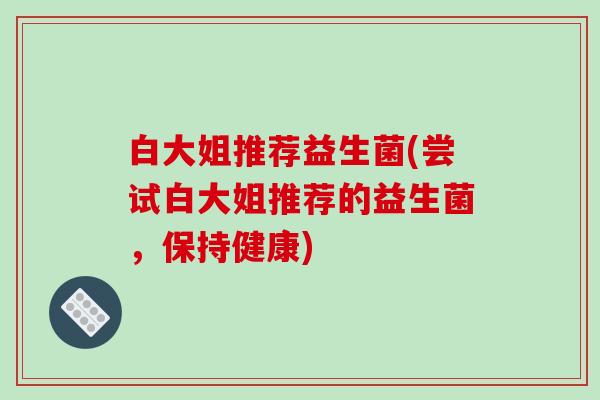 白大姐推荐益生菌(尝试白大姐推荐的益生菌，保持健康)