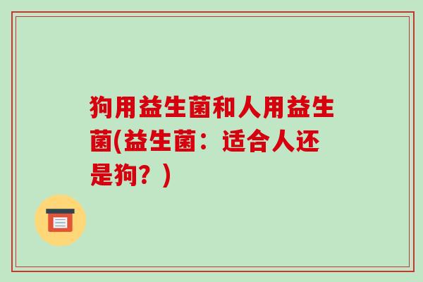狗用益生菌和人用益生菌(益生菌：适合人还是狗？)