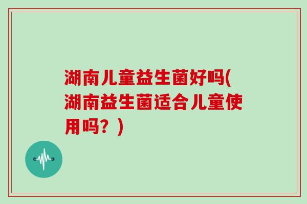 湖南儿童益生菌好吗(湖南益生菌适合儿童使用吗？)