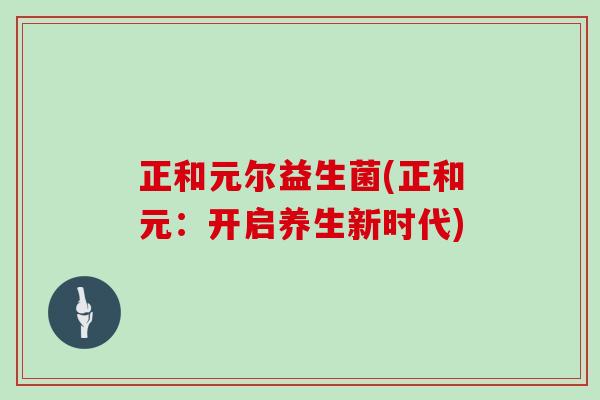 正和元尔益生菌(正和元:开启养生新时代) 正和元尔益生菌(正和元:开启养生新时代)