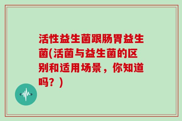 活性益生菌跟肠胃益生菌(活菌与益生菌的区别和适用场景,你知道吗?) 活性益生菌跟肠胃益生菌(活菌与益生菌的区别和适用场景,你知道吗?)