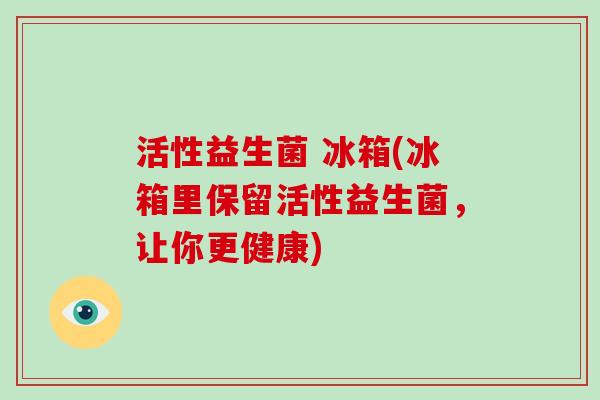 活性益生菌 冰箱(冰箱里保留活性益生菌,让你更健康) 活性益生菌 冰箱(冰箱里保留活性益生菌,让你更健康)