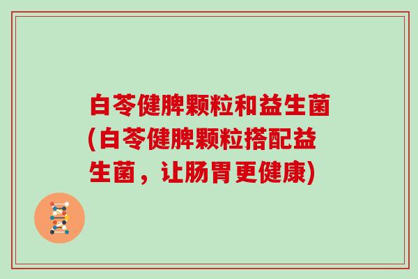 白苓健脾颗粒和益生菌(白苓健脾颗粒搭配益生菌，让肠胃更健康)
