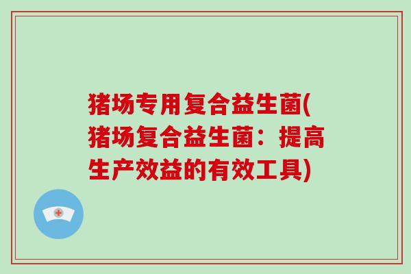 猪场专用复合益生菌(猪场复合益生菌:提高生产效益的有效工具) 猪场专用复合益生菌(猪场复合益生菌:提高生产效益的有效工具)