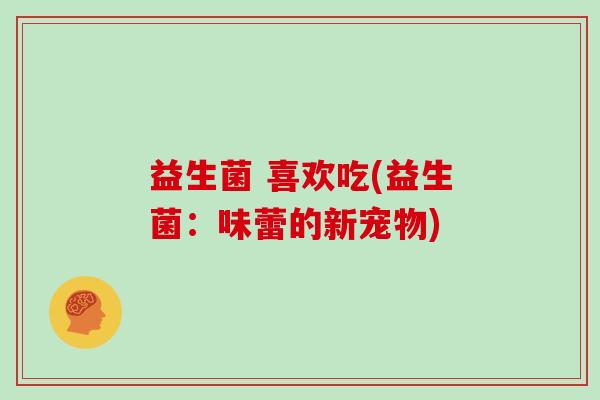 益生菌 喜欢吃(益生菌：味蕾的新宠物)