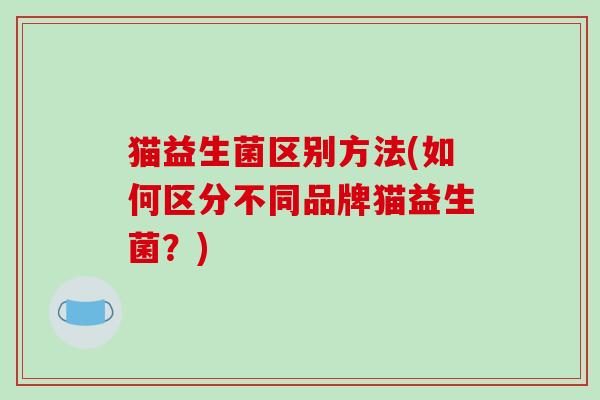 猫益生菌区别方法(如何区分不同品牌猫益生菌?) 猫益生菌区别方法(如何区分不同品牌猫益生菌?)