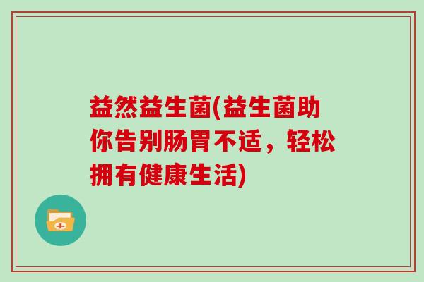 益然益生菌(益生菌助你告别肠胃不适,轻松拥有健康生活) 益然益生菌(益生菌助你告别肠胃不适,轻松拥有健康生活)