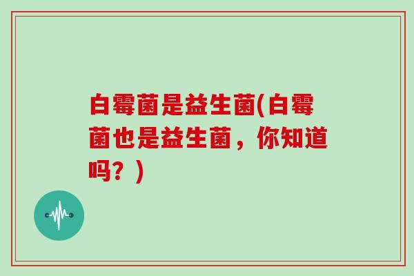 白霉菌是益生菌(白霉菌也是益生菌,你知道吗?) 白霉菌是益生菌(白霉菌也是益生菌,你知道吗?)