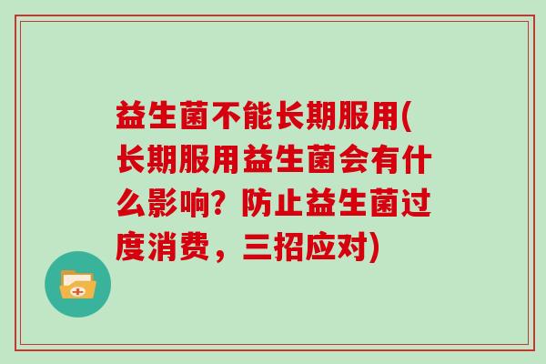 益生菌不能长期服用(长期服用益生菌会有什么影响？防止益生菌过度消费，三招应对)