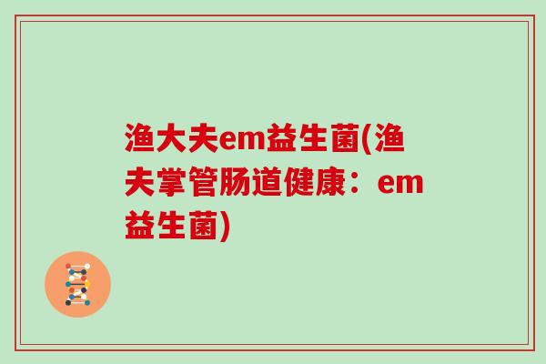 渔大夫em益生菌(渔夫掌管肠道健康:em益生菌) 渔大夫em益生菌(渔夫掌管肠道健康:em益生菌)