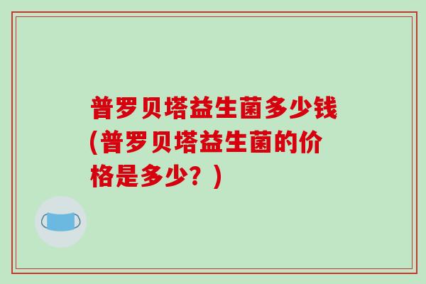 普罗贝塔益生菌多少钱(普罗贝塔益生菌的价格是多少？)
