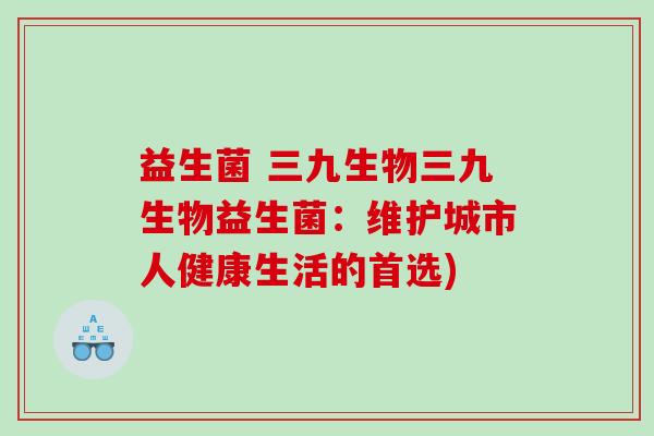 益生菌 三九生物三九生物益生菌：维护城市人健康生活的首选)